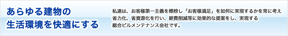 私達は、お客様第一主義を標榜し「お客様満足」を如何に実現するかを常に考え省力化、省資源化を行い、経費削減等に効果的な提案をし、実現する総合ビルメンテナンス会社です。